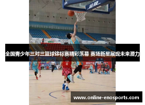 全国青少年三对三篮球锦标赛精彩落幕 赛场新星展现未来潜力