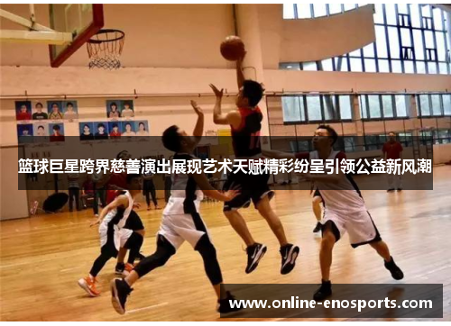 篮球巨星跨界慈善演出展现艺术天赋精彩纷呈引领公益新风潮