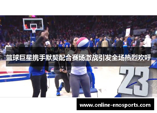 篮球巨星携手默契配合赛场激战引发全场热烈欢呼