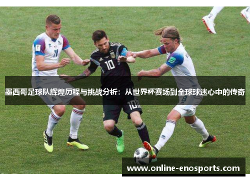 墨西哥足球队辉煌历程与挑战分析：从世界杯赛场到全球球迷心中的传奇