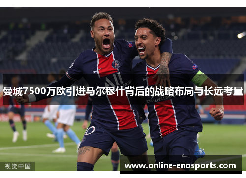 曼城7500万欧引进马尔穆什背后的战略布局与长远考量