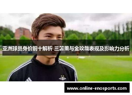 亚洲球员身价前十解析 三笘薰与金玟哉表现及影响力分析
