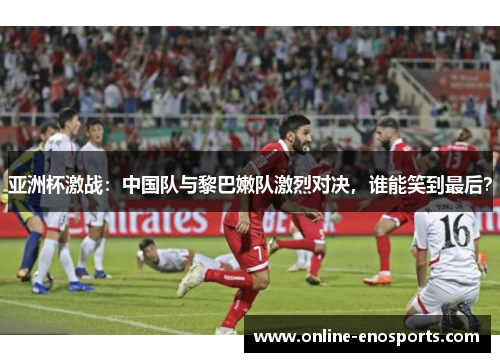 亚洲杯激战：中国队与黎巴嫩队激烈对决，谁能笑到最后？
